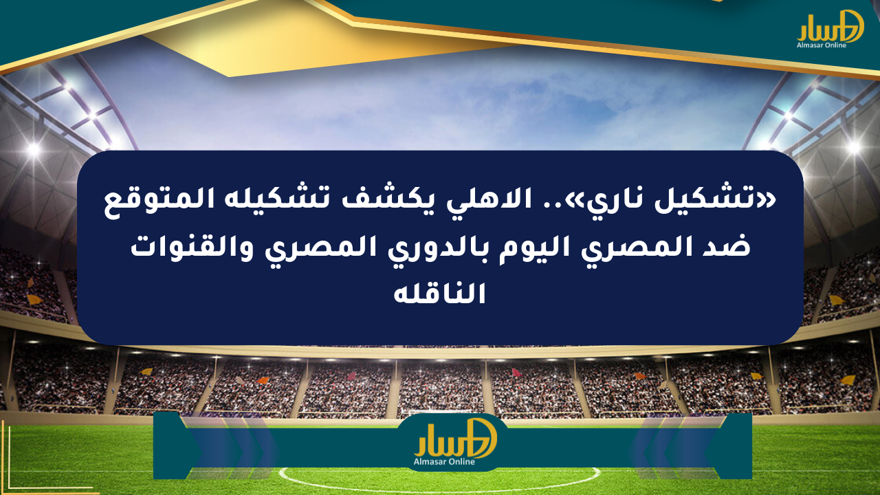 «تشكيل ناري».. الأهلي يكشف تشكيله المتوقع ضد المصري اليوم بالدوري المصري والقنوات الناقلة